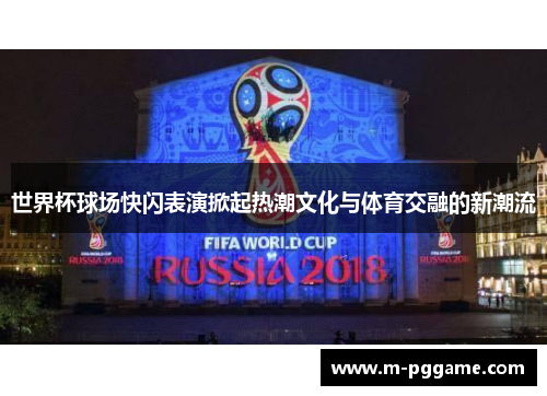 世界杯球场快闪表演掀起热潮文化与体育交融的新潮流