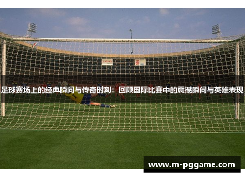 足球赛场上的经典瞬间与传奇时刻：回顾国际比赛中的震撼瞬间与英雄表现
