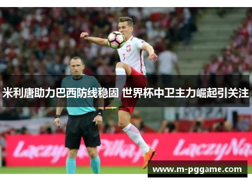 米利唐助力巴西防线稳固 世界杯中卫主力崛起引关注