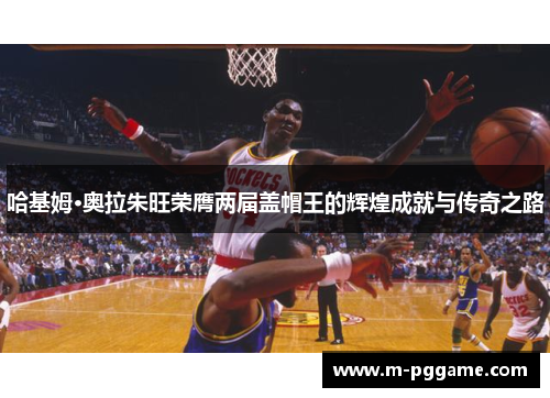 哈基姆·奥拉朱旺荣膺两届盖帽王的辉煌成就与传奇之路