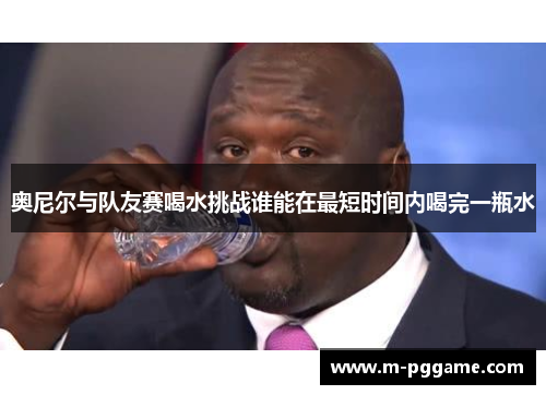奥尼尔与队友赛喝水挑战谁能在最短时间内喝完一瓶水