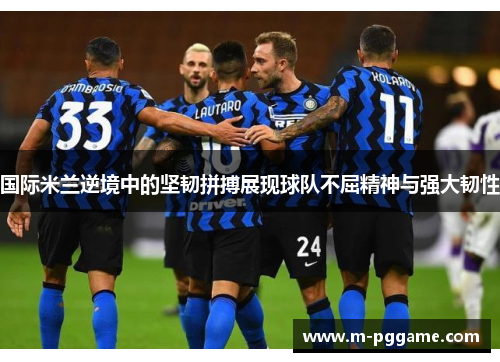 国际米兰逆境中的坚韧拼搏展现球队不屈精神与强大韧性