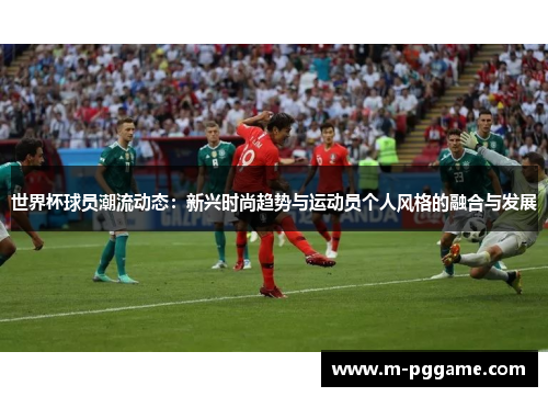 世界杯球员潮流动态：新兴时尚趋势与运动员个人风格的融合与发展