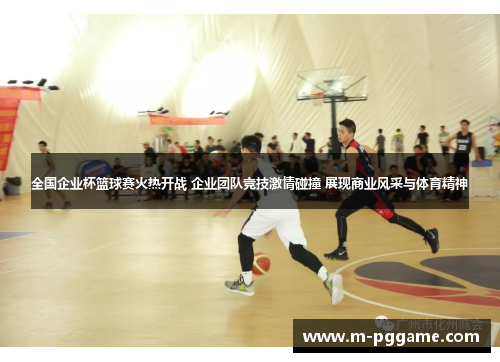 全国企业杯篮球赛火热开战 企业团队竞技激情碰撞 展现商业风采与体育精神