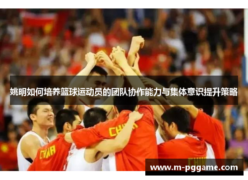 姚明如何培养篮球运动员的团队协作能力与集体意识提升策略