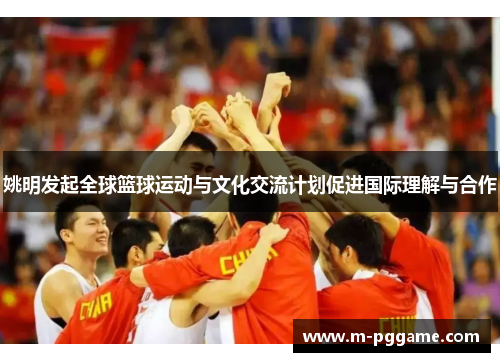 姚明发起全球篮球运动与文化交流计划促进国际理解与合作