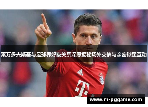 莱万多夫斯基与足球界好友关系深厚揭秘场外交情与亲密球星互动