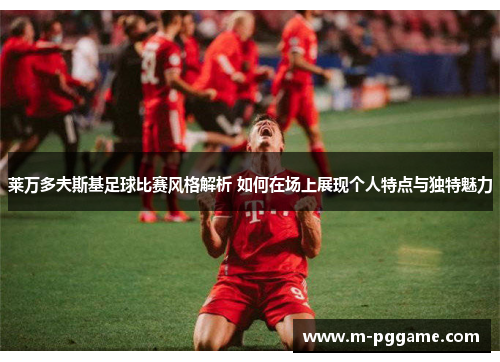 莱万多夫斯基足球比赛风格解析 如何在场上展现个人特点与独特魅力