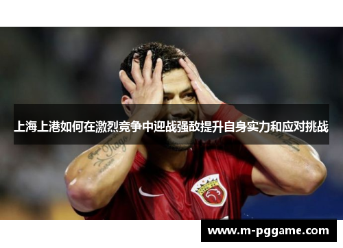 上海上港如何在激烈竞争中迎战强敌提升自身实力和应对挑战