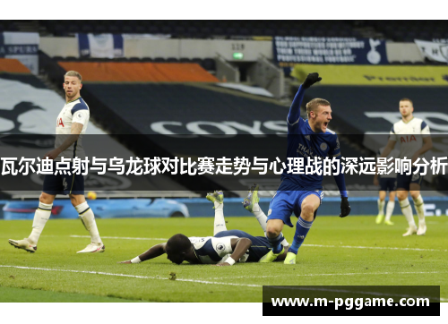 瓦尔迪点射与乌龙球对比赛走势与心理战的深远影响分析