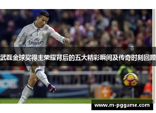 武磊金球奖得主荣耀背后的五大精彩瞬间及传奇时刻回顾