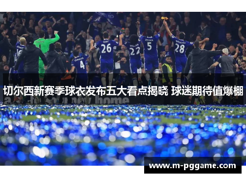 切尔西新赛季球衣发布五大看点揭晓 球迷期待值爆棚