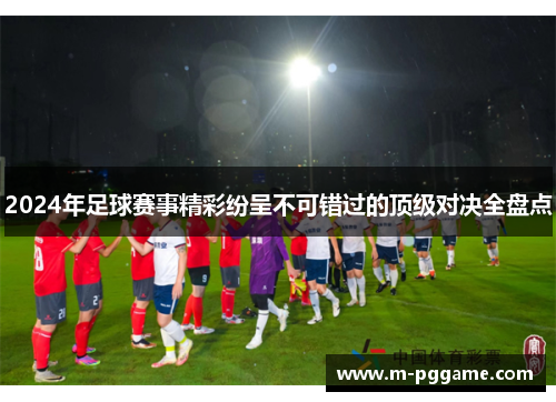 2024年足球赛事精彩纷呈不可错过的顶级对决全盘点