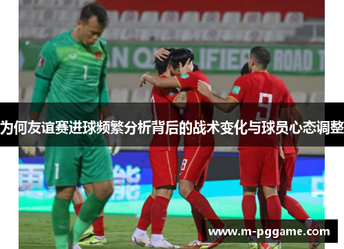 为何友谊赛进球频繁分析背后的战术变化与球员心态调整