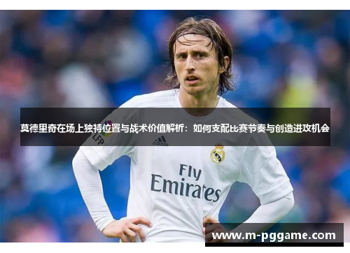莫德里奇在场上独特位置与战术价值解析：如何支配比赛节奏与创造进攻机会