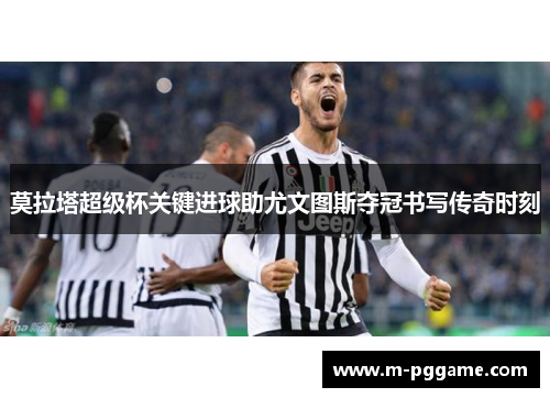 莫拉塔超级杯关键进球助尤文图斯夺冠书写传奇时刻
