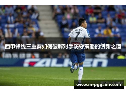 西甲锋线三重奏如何破解对手防守策略的创新之道